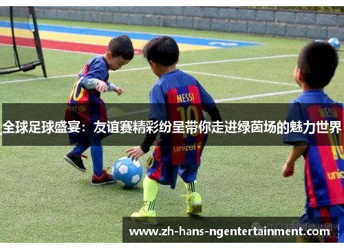 全球足球盛宴：友谊赛精彩纷呈带你走进绿茵场的魅力世界