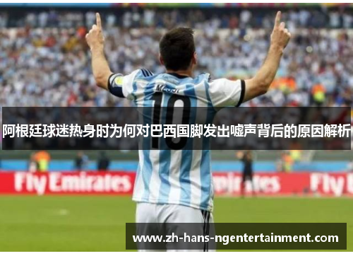 阿根廷球迷热身时为何对巴西国脚发出嘘声背后的原因解析