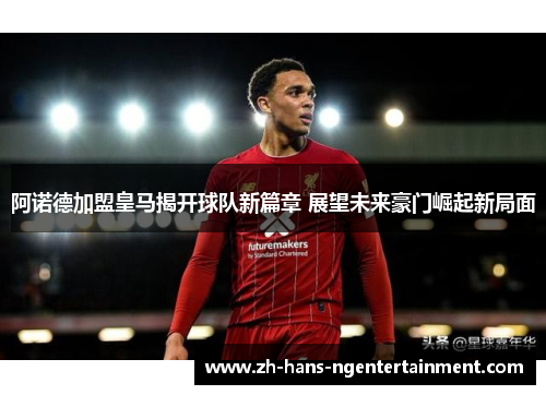 阿诺德加盟皇马揭开球队新篇章 展望未来豪门崛起新局面