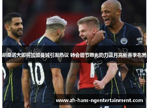 胡桑诺夫即将加盟曼城引发热议 转会细节曝光助力蓝月亮新赛季布局 胡桑诺夫即将加盟曼城引发热议 转会细节曝光助力蓝月亮新赛季布局