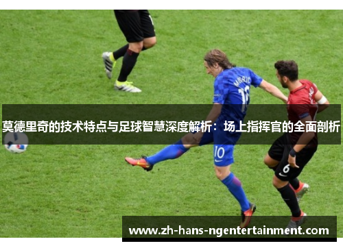 莫德里奇的技术特点与足球智慧深度解析：场上指挥官的全面剖析
