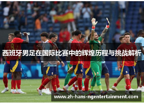 西班牙男足在国际比赛中的辉煌历程与挑战解析 西班牙男足在国际比赛中的辉煌历程与挑战解析